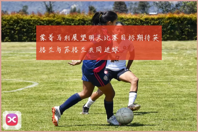 蒙哥马利展望明天比赛目标期待英格兰与苏格兰共同进球