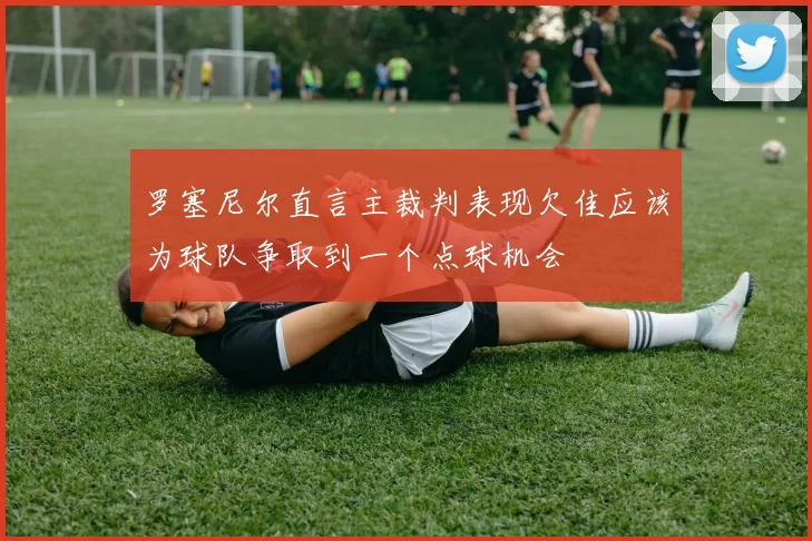 罗塞尼尔直言主裁判表现欠佳应该为球队争取到一个点球机会