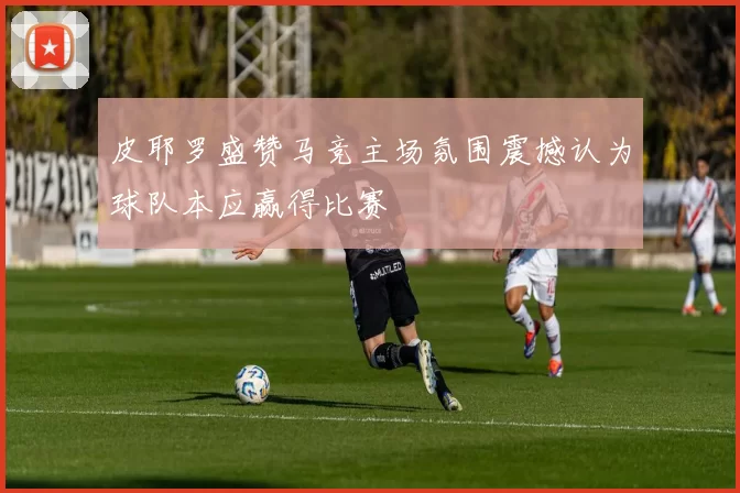 皮耶罗盛赞马竞主场氛围震撼认为球队本应赢得比赛