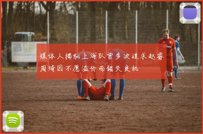 媒体人揭秘上海队曾多次追求赵睿周琦因不愿溢价而错失良机