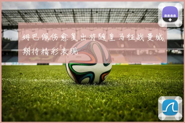 姆巴佩伤愈复出将随皇马征战曼城期待精彩表现