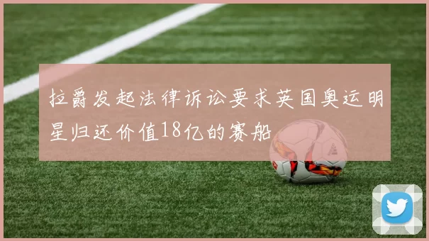拉爵发起法律诉讼要求英国奥运明星归还价值18亿的赛船