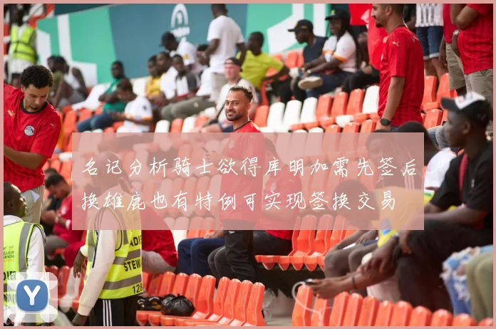名记分析骑士欲得库明加需先签后换雄鹿也有特例可实现签换交易