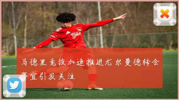 马德里竞技加速推进尤尔曼德转会事宜引发关注
