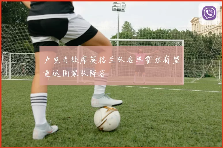 卢克肖缺席英格兰队名单霍尔有望重返国家队阵容