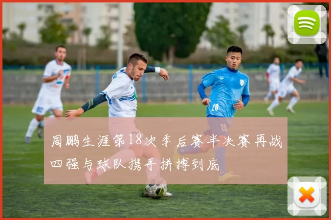 周鹏生涯第18次季后赛半决赛再战四强与球队携手拼搏到底