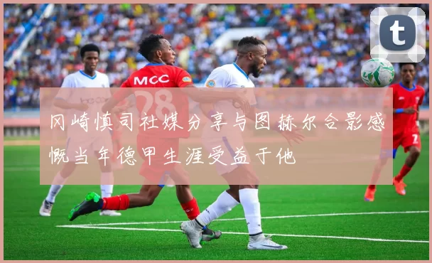 冈崎慎司社媒分享与图赫尔合影感慨当年德甲生涯受益于他