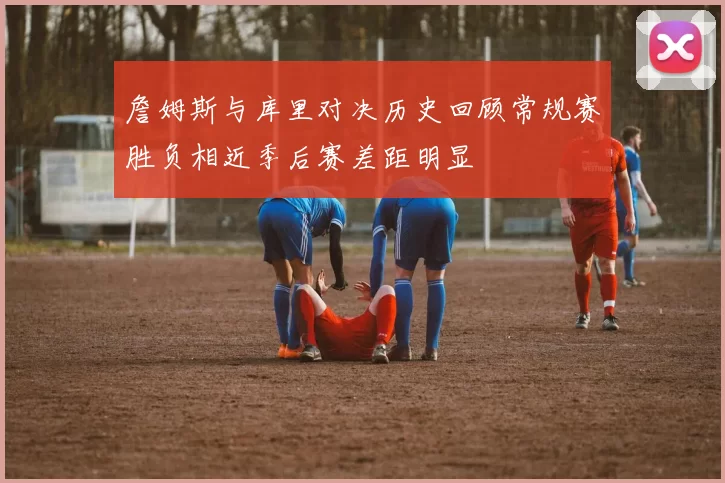 詹姆斯与库里对决历史回顾常规赛胜负相近季后赛差距明显