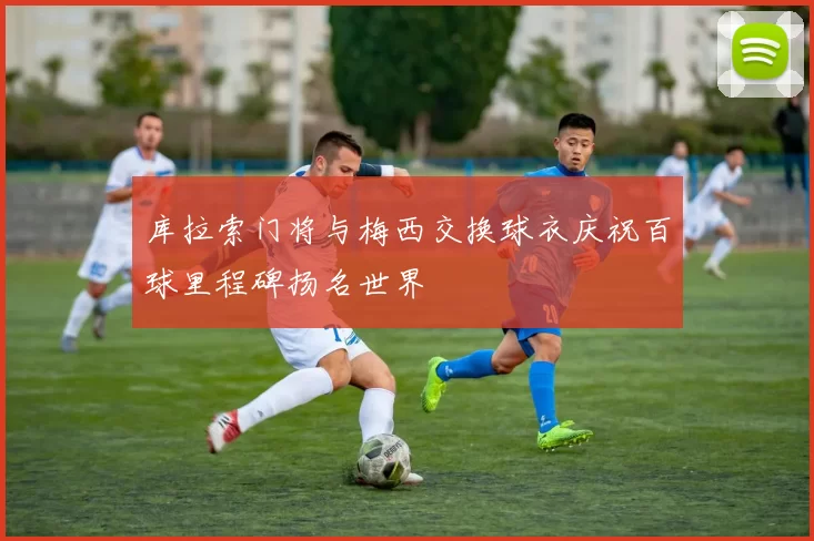 库拉索门将与梅西交换球衣庆祝百球里程碑扬名世界