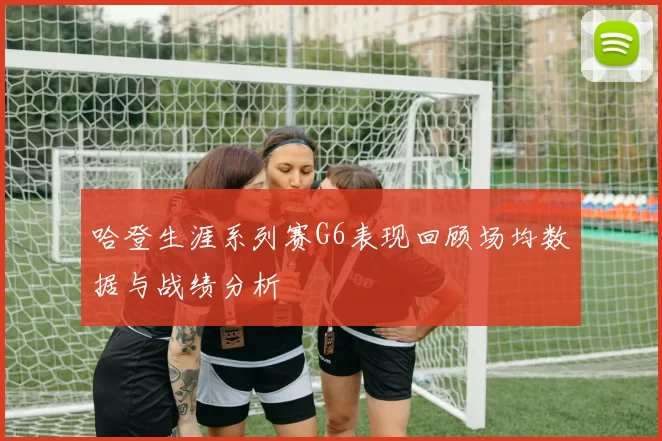 哈登生涯系列赛G6表现回顾场均数据与战绩分析