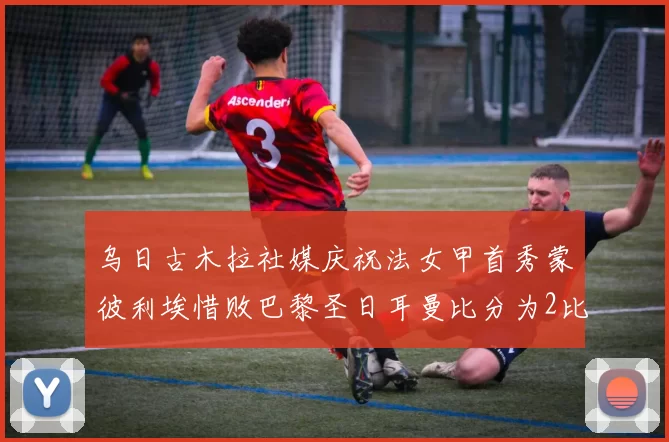 乌日古木拉社媒庆祝法女甲首秀蒙彼利埃惜败巴黎圣日耳曼比分为2比3