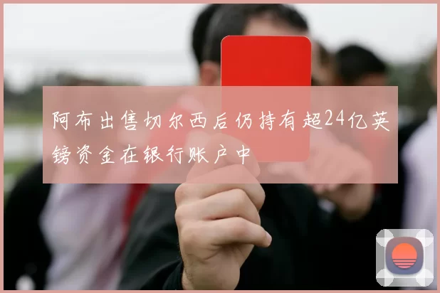 阿布出售切尔西后仍持有超24亿英镑资金在银行账户中