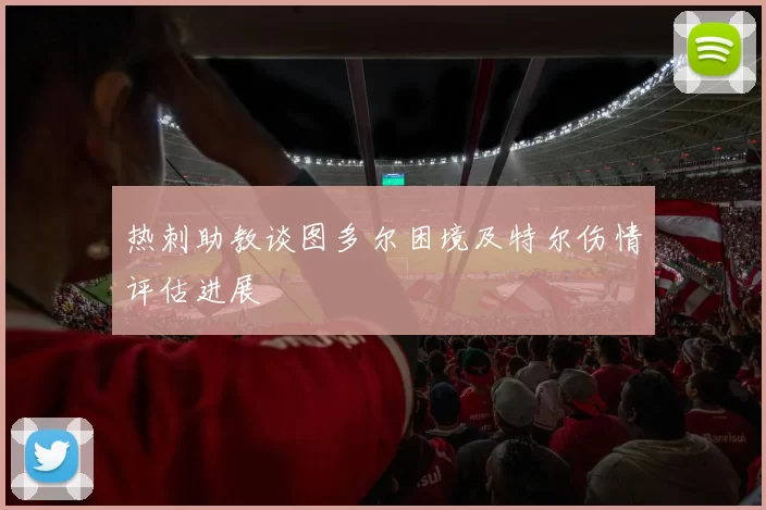 热刺助教谈图多尔困境及特尔伤情评估进展