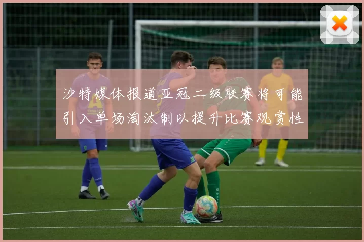 沙特媒体报道亚冠二级联赛将可能引入单场淘汰制以提升比赛观赏性