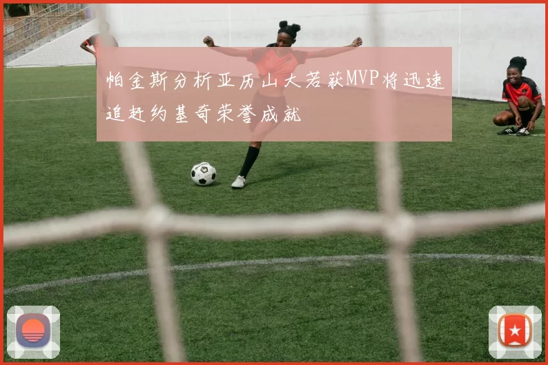 帕金斯分析亚历山大若获MVP将迅速追赶约基奇荣誉成就