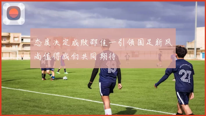态度决定成败邵佳一引领国足新风尚值得我们共同期待