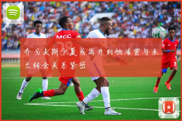 乔戈麦斯今夏或离开利物浦曾与米兰转会关系紧密