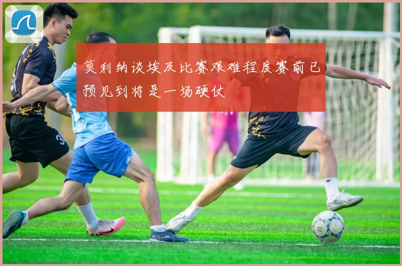 莫利纳谈埃及比赛艰难程度赛前已预见到将是一场硬仗